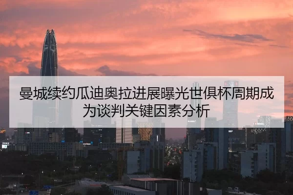曼城续约瓜迪奥拉进展曝光世俱杯周期成为谈判关键因素分析
